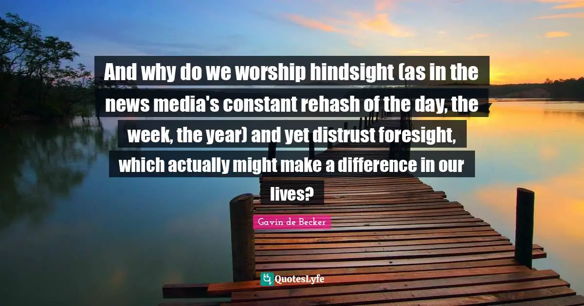 Hindsight Quotes: "And why do we worship hindsight (as in the news media's constant rehash of the day, the week, the year) and yet distrust foresight, which actually might make a difference in our lives?"