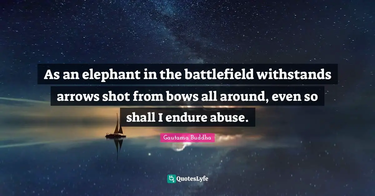 As an elephant in the battlefield withstands arrows shot from bows all around, even so shall I endure abuse.