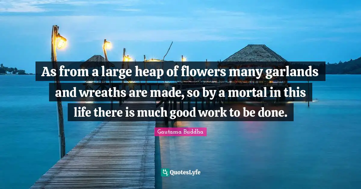 Gautama Buddha Quotes: "As from a large heap of flowers many garlands and wreaths are made, so by a mortal in this life there is much good work to be done."