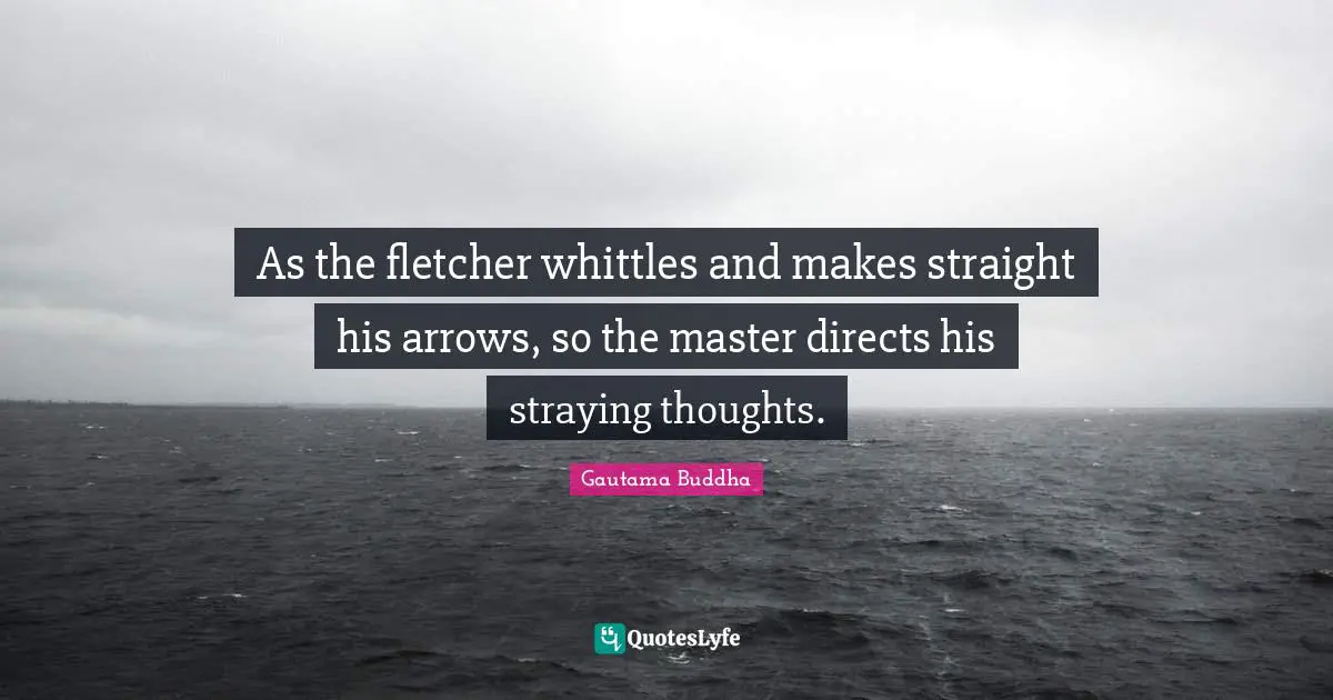 As the fletcher whittles and makes straight his arrows, so the master directs his straying thoughts.