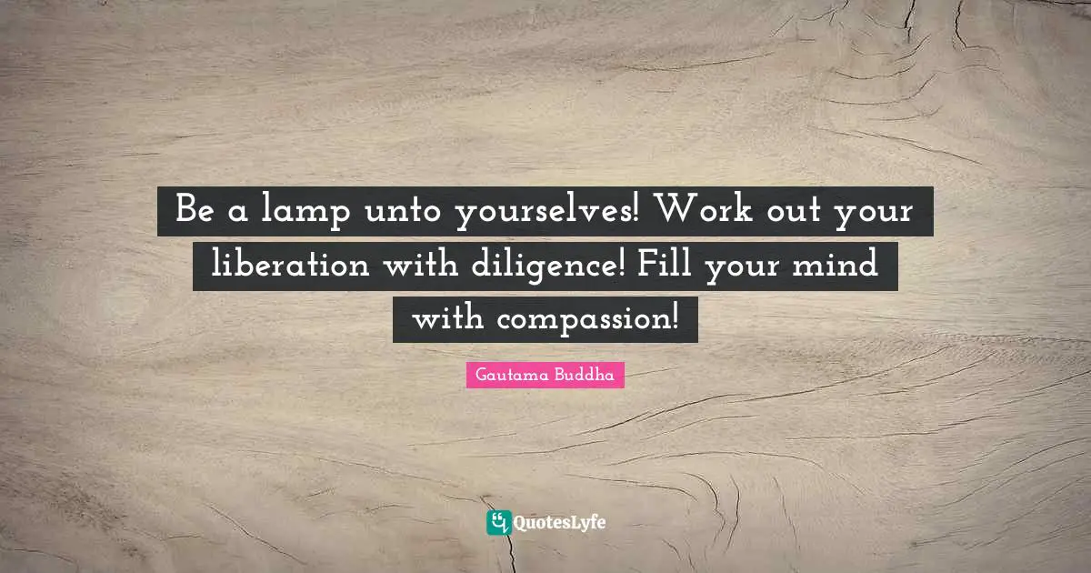 Be a lamp unto yourselves! Work out your liberation with diligence! Fill your mind with compassion!