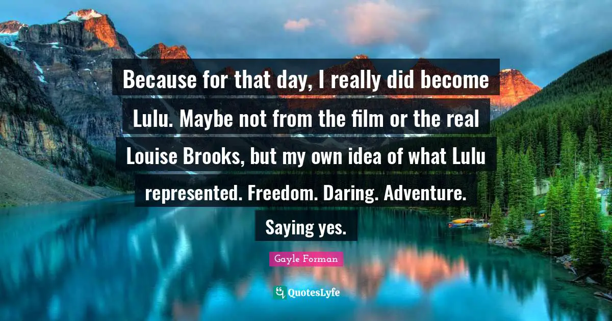 Saying Yes Quotes: "Because for that day, I really did become Lulu. Maybe not from the film or the real Louise Brooks, but my own idea of what Lulu represented. Freedom. Daring. Adventure. Saying yes."