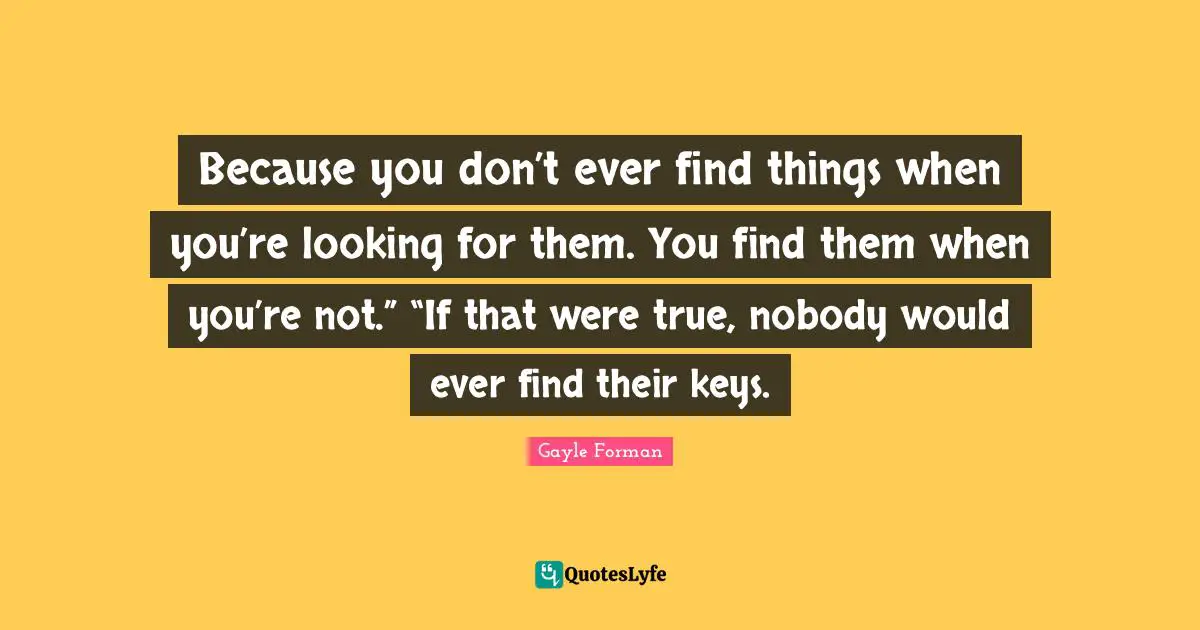 Because you don’t ever find things when you’re looking for them. You find them when you’re not.” “If that were true, nobody would ever find their keys.