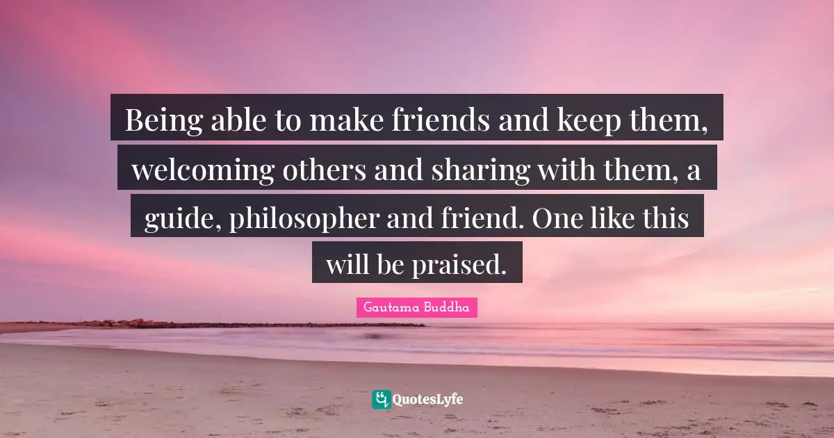 Being able to make friends and keep them, welcoming others and sharing with them, a guide, philosopher and friend. One like this will be praised.