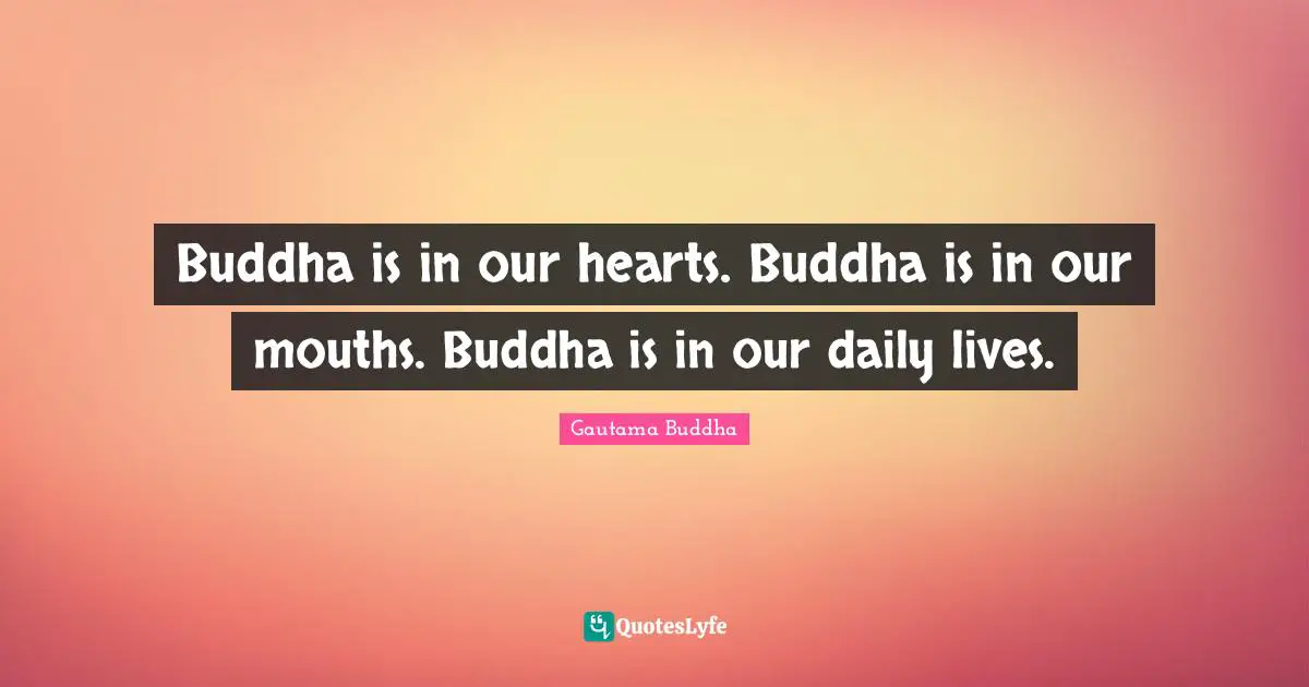Buddha is in our hearts. Buddha is in our mouths. Buddha is in our daily lives.