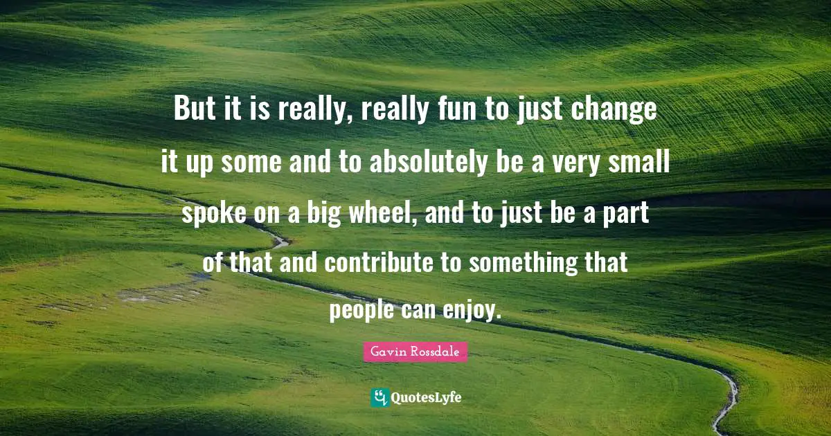 Gavin Rossdale Quotes: "But it is really, really fun to just change it up some and to absolutely be a very small spoke on a big wheel, and to just be a part of that and contribute to something that people can enjoy."