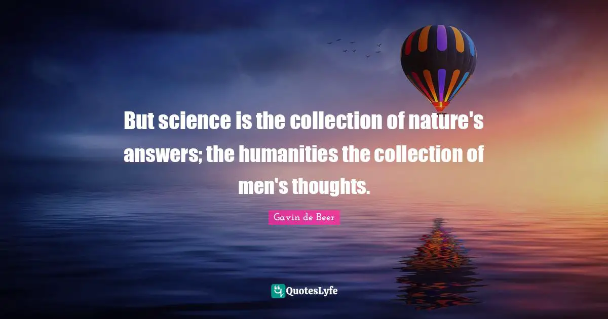 But science is the collection of nature's answers; the humanities the collection of men's thoughts.