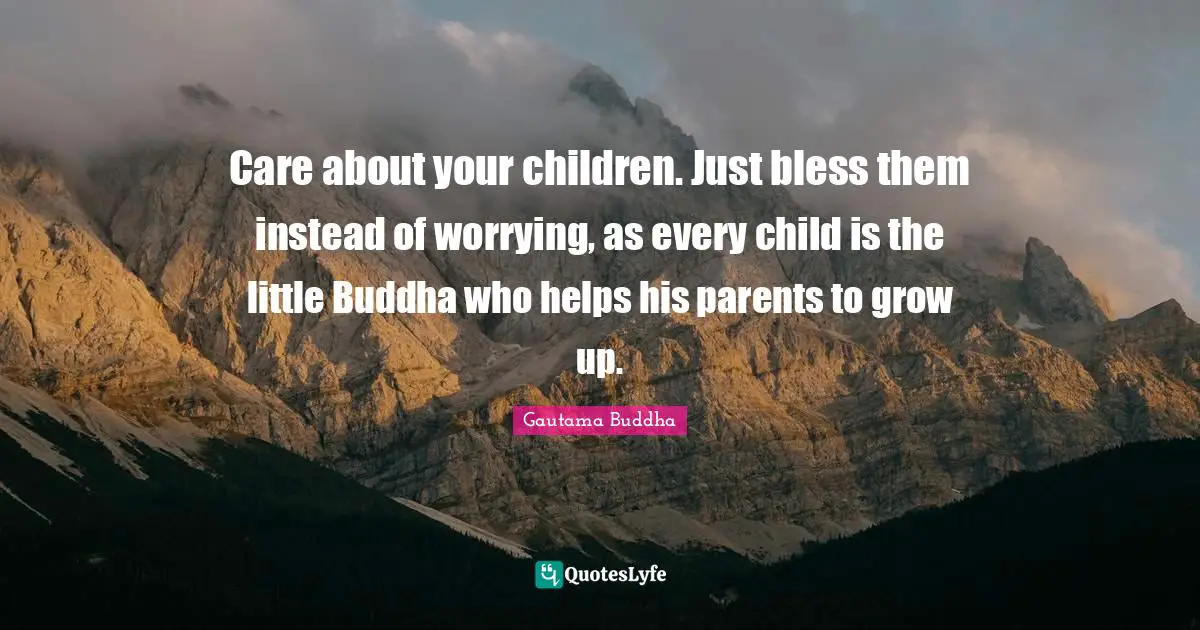 Care about your children. Just bless them instead of worrying, as every child is the little Buddha who helps his parents to grow up.