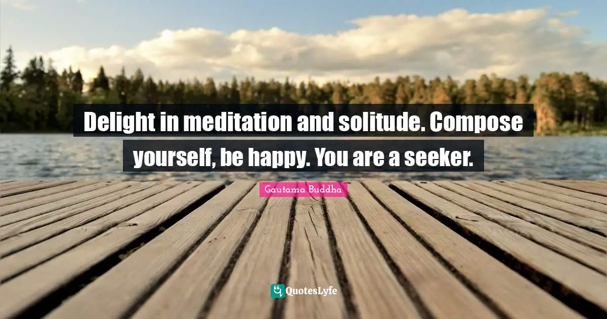 Delight in meditation and solitude. Compose yourself, be happy. You are a seeker.
