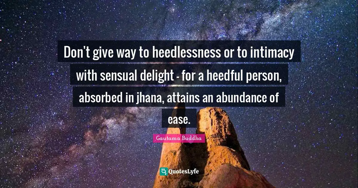 Don't give way to heedlessness or to intimacy with sensual delight - for a heedful person, absorbed in jhana, attains an abundance of ease.