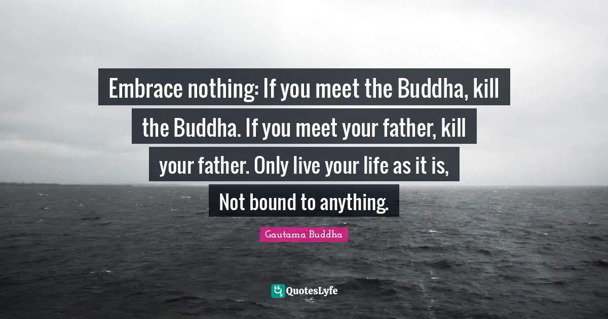 Embrace nothing: If you meet the Buddha, kill the Buddha. If you meet your father, kill your father. Only live your life as it is, Not bound to anything.