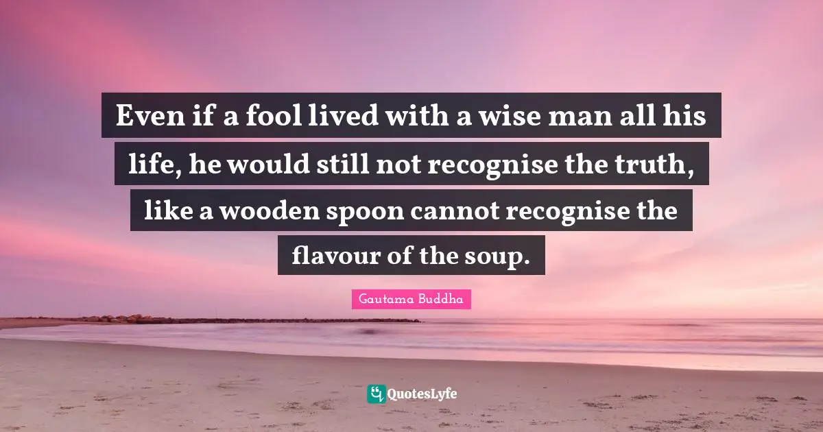 Even if a fool lived with a wise man all his life, he would still not recognise the truth, like a wooden spoon cannot recognise the flavour of the soup.