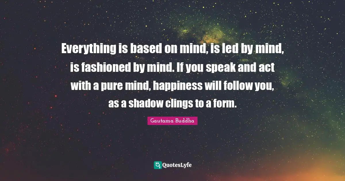 Everything is based on mind, is led by mind, is fashioned by mind. If you speak and act with a pure mind, happiness will follow you, as a shadow clings to a form.