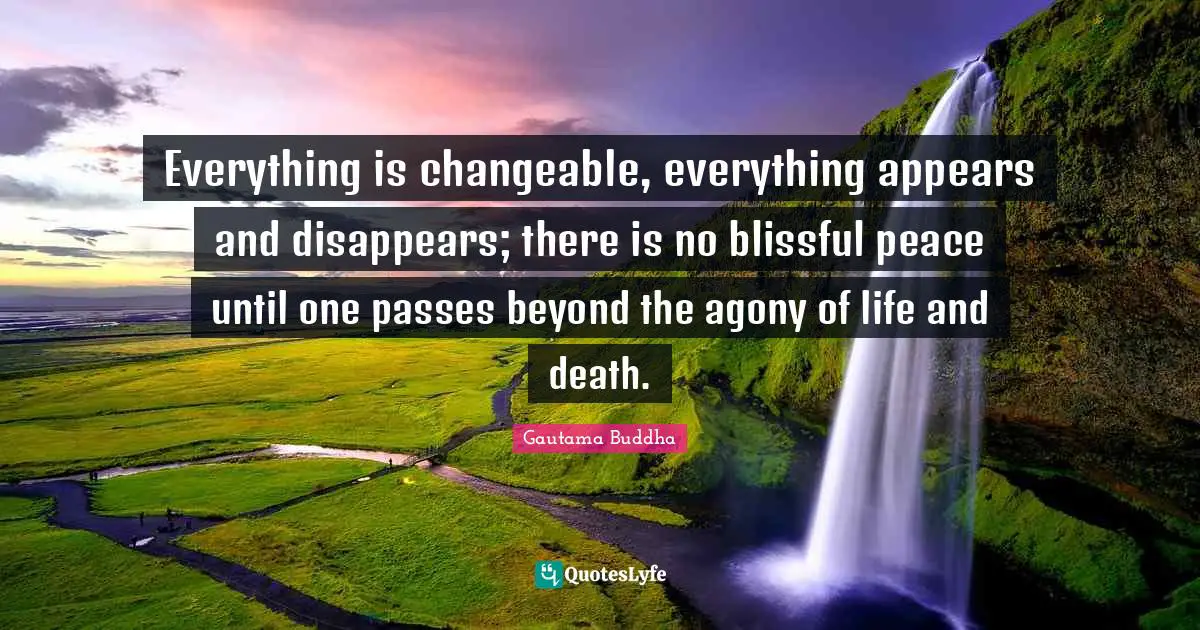 Everything is changeable, everything appears and disappears; there is no blissful peace until one passes beyond the agony of life and death.