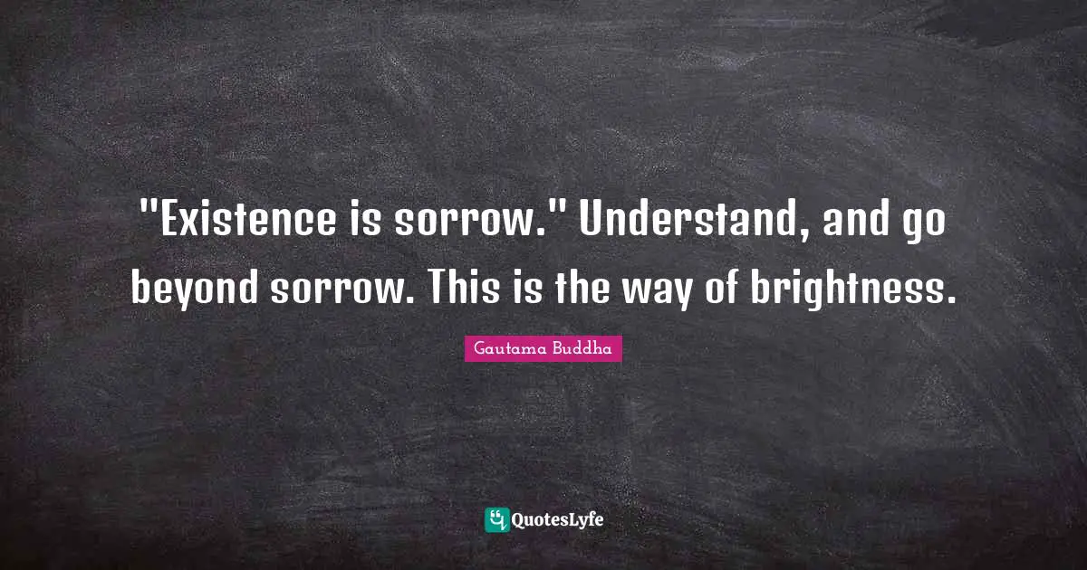 "Existence is sorrow." Understand, and go beyond sorrow. This is the way of brightness.