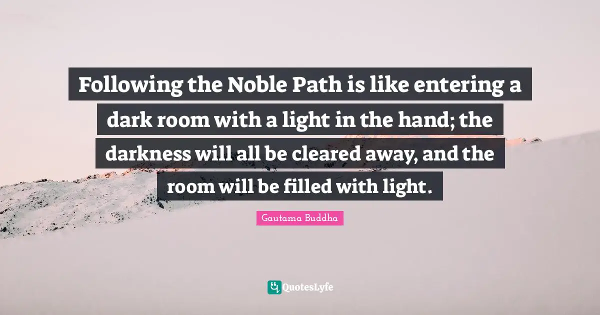 Following the Noble Path is like entering a dark room with a light in the hand; the darkness will all be cleared away, and the room will be filled with light.