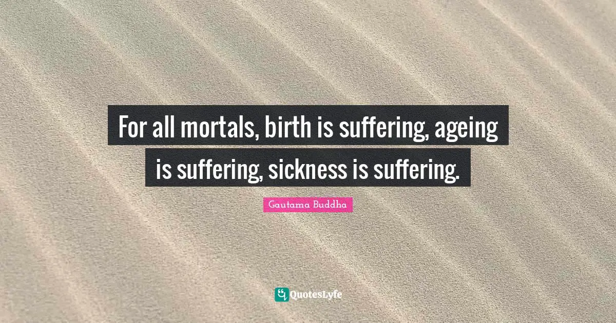 For all mortals, birth is suffering, ageing is suffering, sickness is suffering.