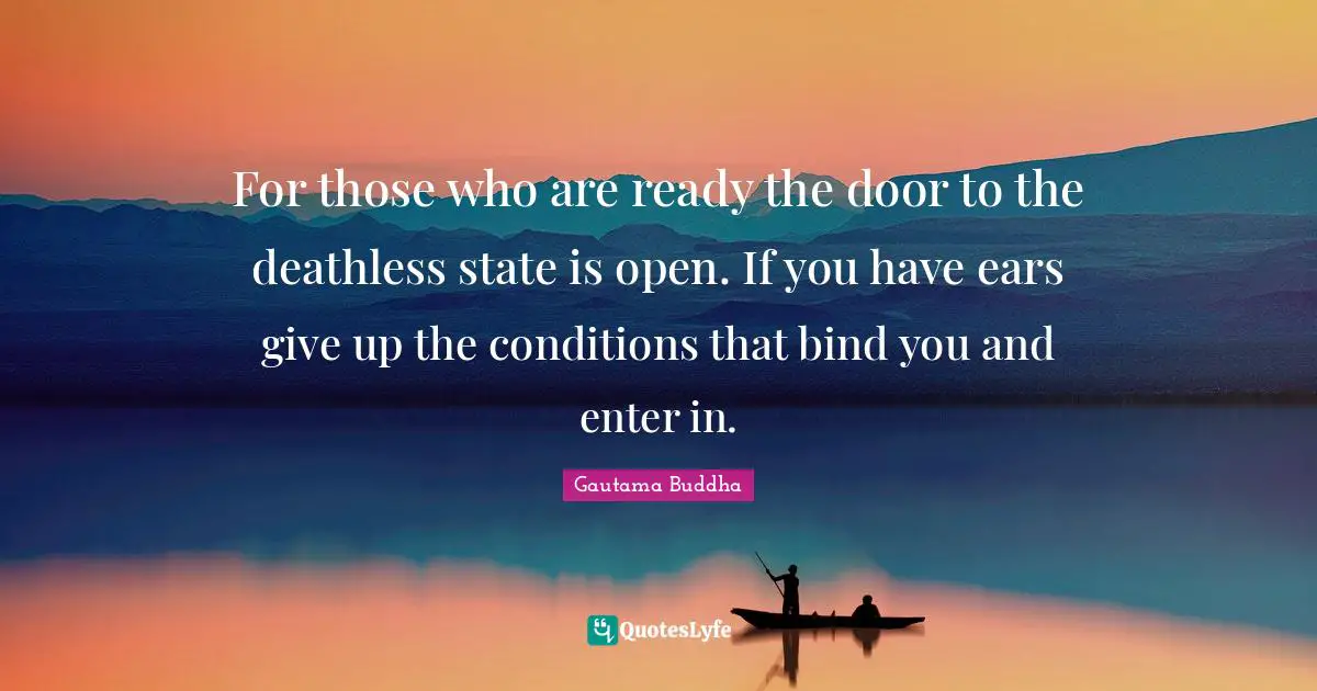 For those who are ready the door to the deathless state is open. If you have ears give up the conditions that bind you and enter in.