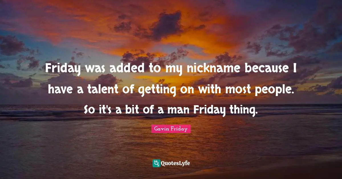 Friday was added to my nickname because I have a talent of getting on with most people. So it's a bit of a man Friday thing.