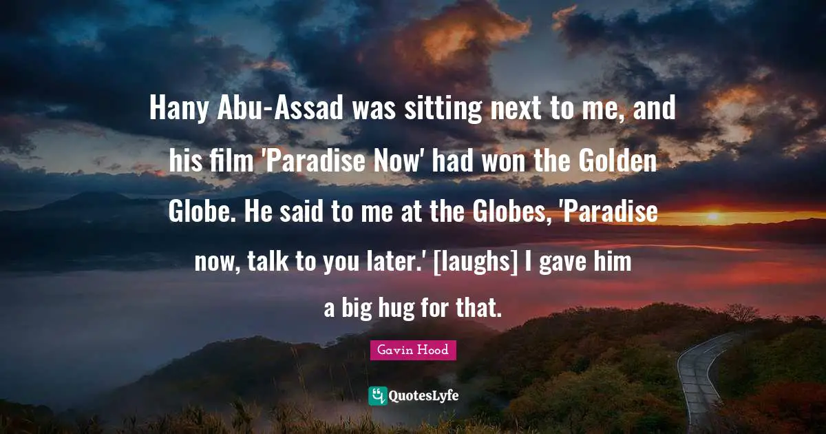 Assad Quotes: "Hany Abu-Assad was sitting next to me, and his film 'Paradise Now' had won the Golden Globe. He said to me at the Globes, 'Paradise now, talk to you later.' [laughs] I gave him a big hug for that."