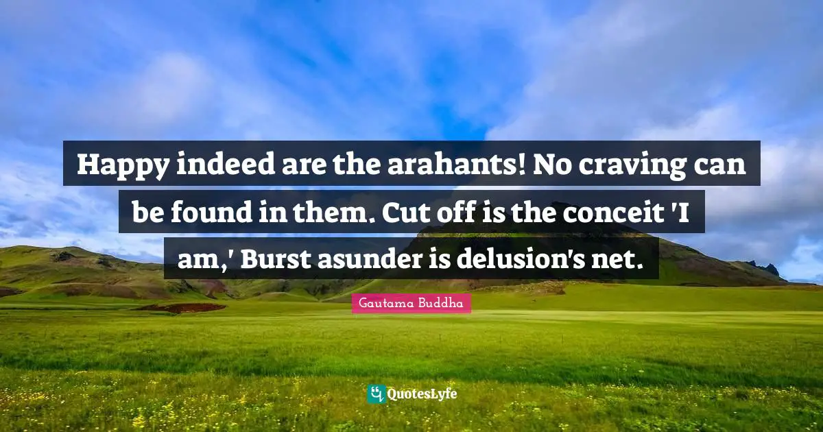 Happy indeed are the arahants! No craving can be found in them. Cut off is the conceit 'I am,' Burst asunder is delusion's net.