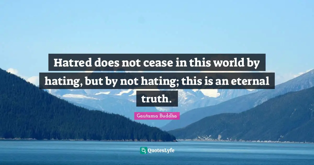 Hatred does not cease in this world by hating, but by not hating; this is an eternal truth.