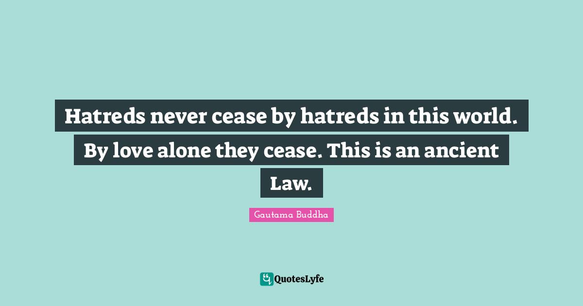 Hatreds never cease by hatreds in this world. By love alone they cease. This is an ancient Law.