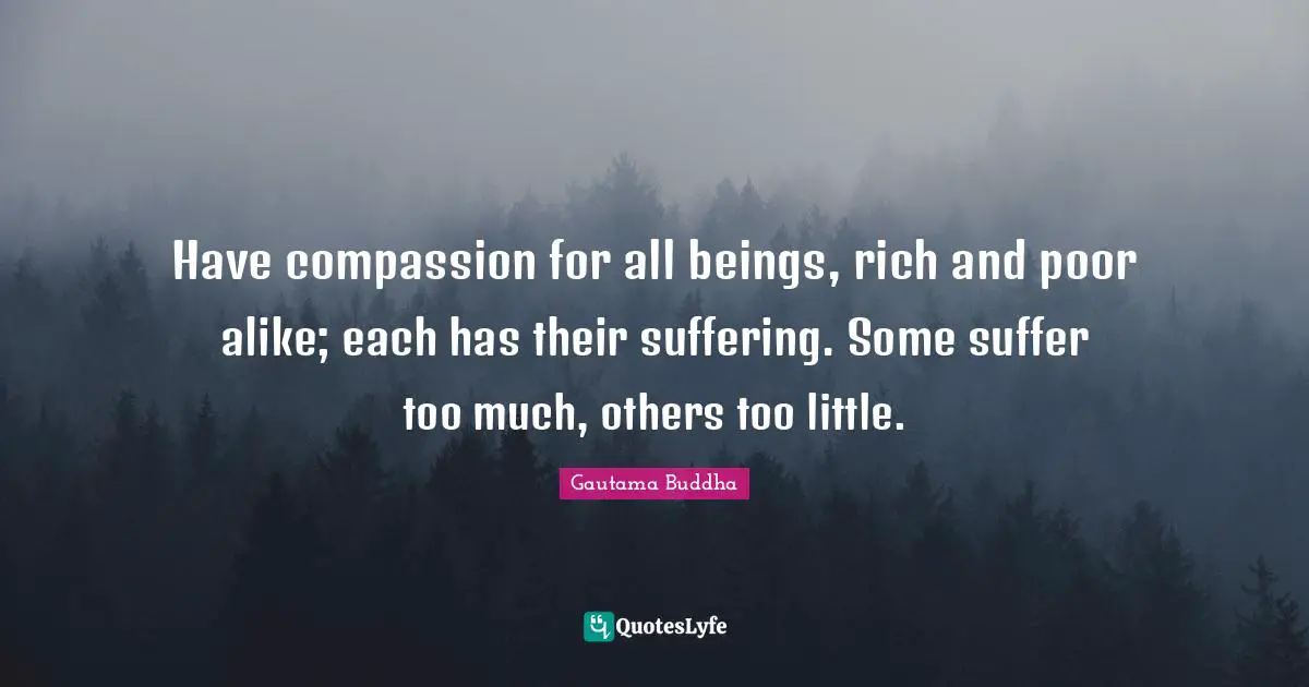 Have compassion for all beings, rich and poor alike; each has their suffering. Some suffer too much, others too little.