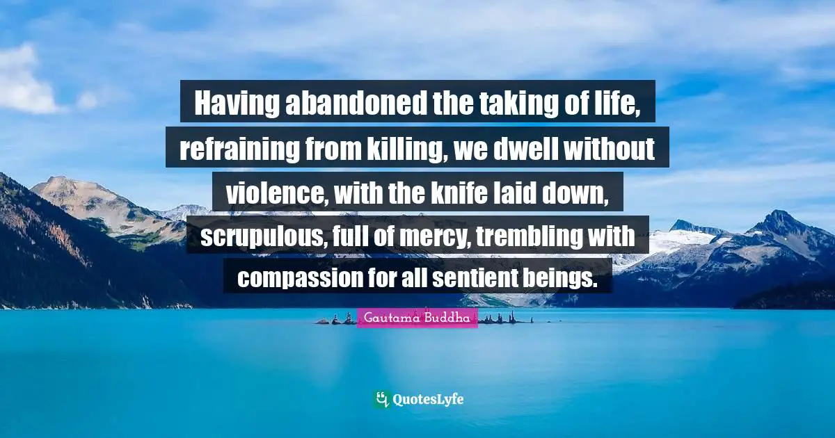 Having abandoned the taking of life, refraining from killing, we dwell without violence, with the knife laid down, scrupulous, full of mercy, trembling with compassion for all sentient beings.