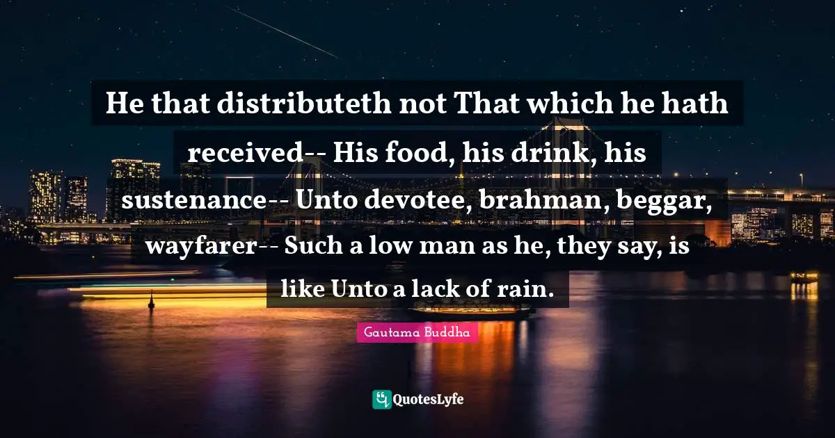Sustenance Quotes: "He that distributeth not That which he hath received-- His food, his drink, his sustenance-- Unto devotee, brahman, beggar, wayfarer-- Such a low man as he, they say, is like Unto a lack of rain."