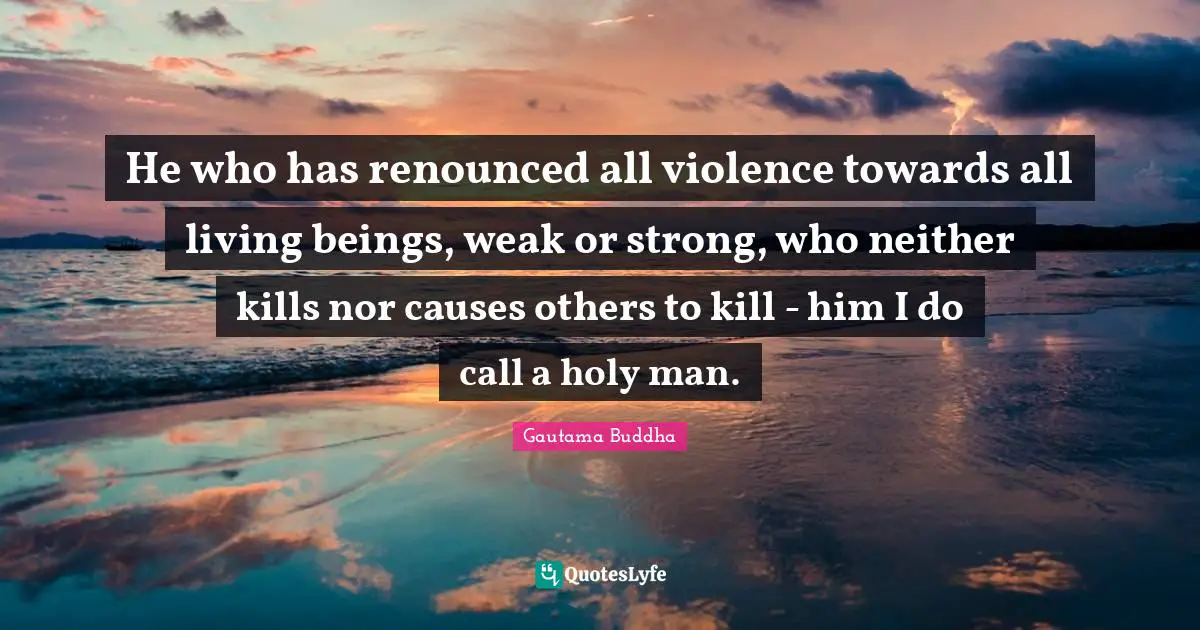 He who has renounced all violence towards all living beings, weak or strong, who neither kills nor causes others to kill - him I do call a holy man.