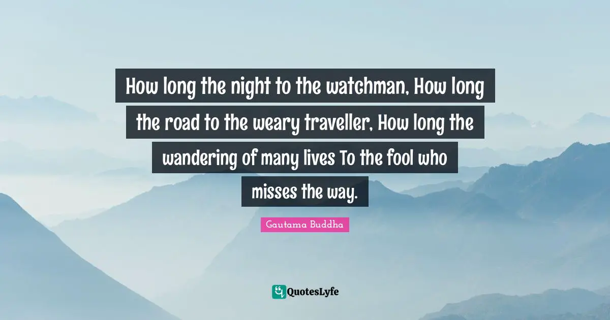 Traveller Quotes: "How long the night to the watchman, How long the road to the weary traveller, How long the wandering of many lives To the fool who misses the way."