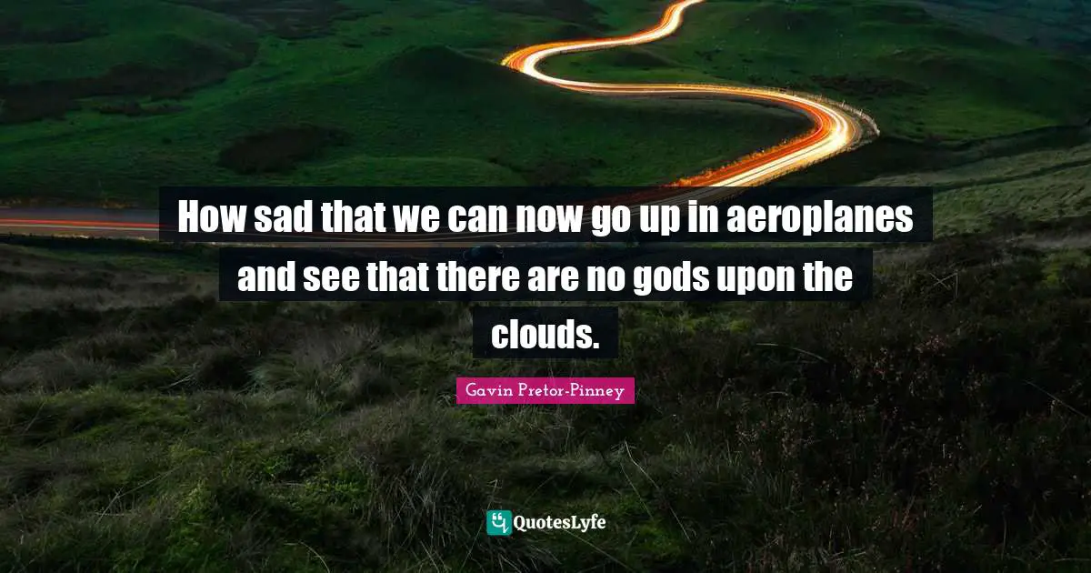 How sad that we can now go up in aeroplanes and see that there are no gods upon the clouds.