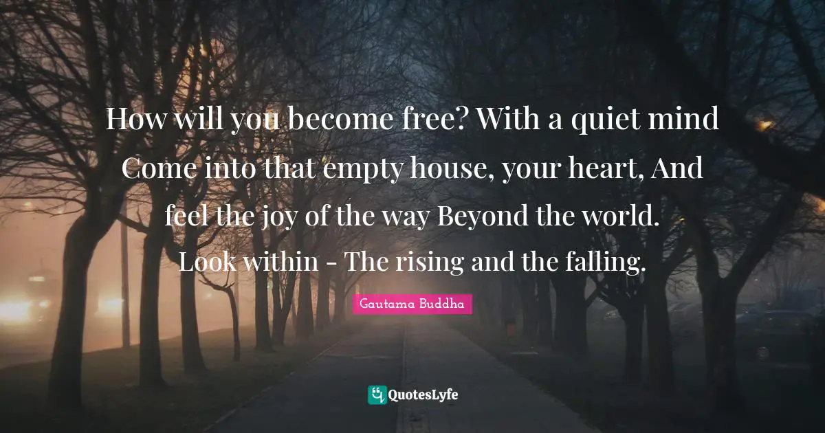 How will you become free? With a quiet mind Come into that empty house, your heart, And feel the joy of the way Beyond the world. Look within - The rising and the falling.
