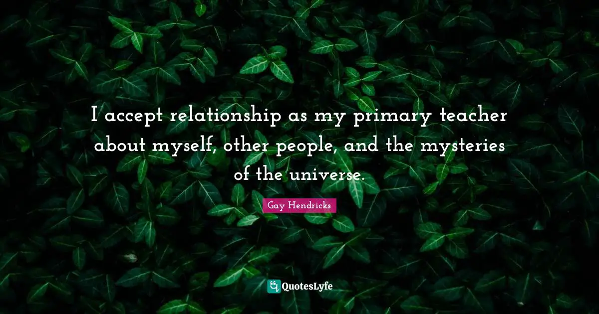 Gay Hendricks Quotes: "I accept relationship as my primary teacher about myself, other people, and the mysteries of the universe."