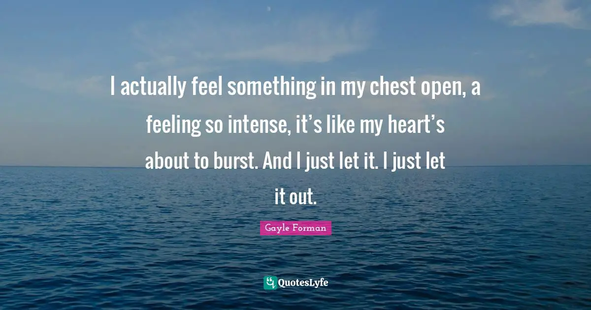 I actually feel something in my chest open, a feeling so intense, it’s like my heart’s about to burst. And I just let it. I just let it out.