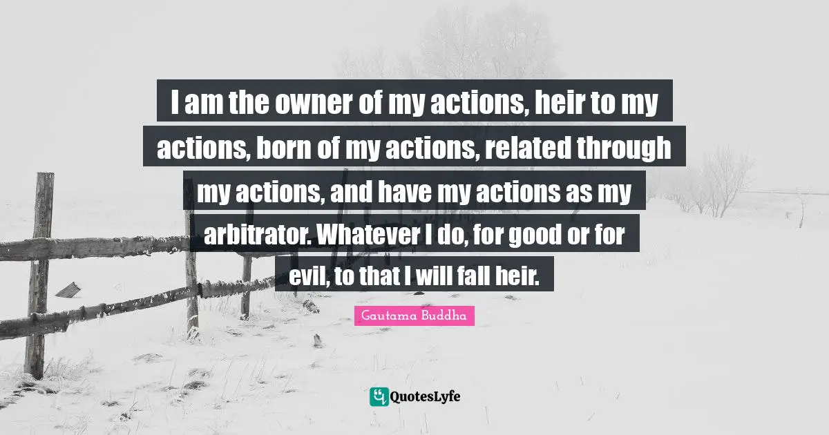 I am the owner of my actions, heir to my actions, born of my actions, related through my actions, and have my actions as my arbitrator. Whatever I do, for good or for evil, to that I will fall heir.