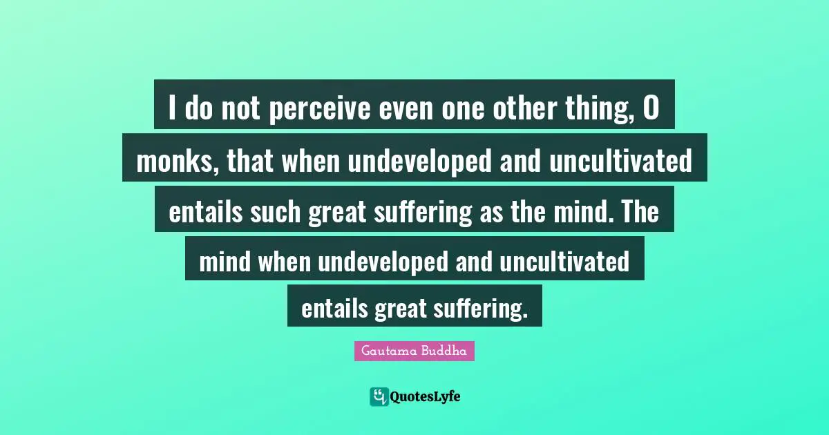 I do not perceive even one other thing, O monks, that when undeveloped and uncultivated entails such great suffering as the mind. The mind when undeveloped and uncultivated entails great suffering.