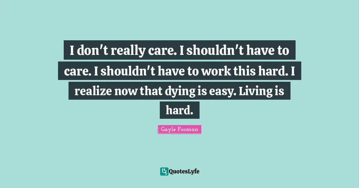 I don't really care. I shouldn't have to care. I shouldn't have to work this hard. I realize now that dying is easy. Living is hard.
