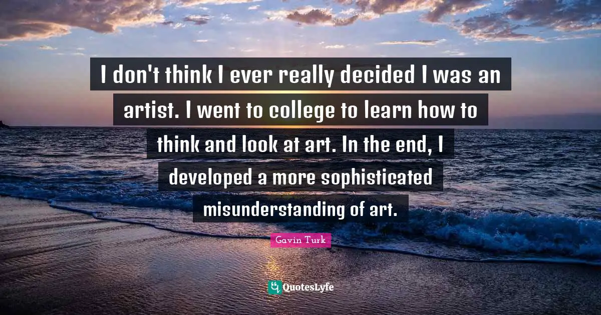 Misunderstanding Quotes: "I don't think I ever really decided I was an artist. I went to college to learn how to think and look at art. In the end, I developed a more sophisticated misunderstanding of art."