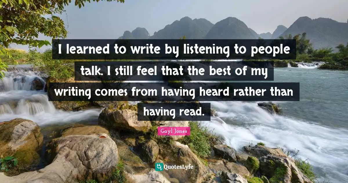 I learned to write by listening to people talk. I still feel that the best of my writing comes from having heard rather than having read.