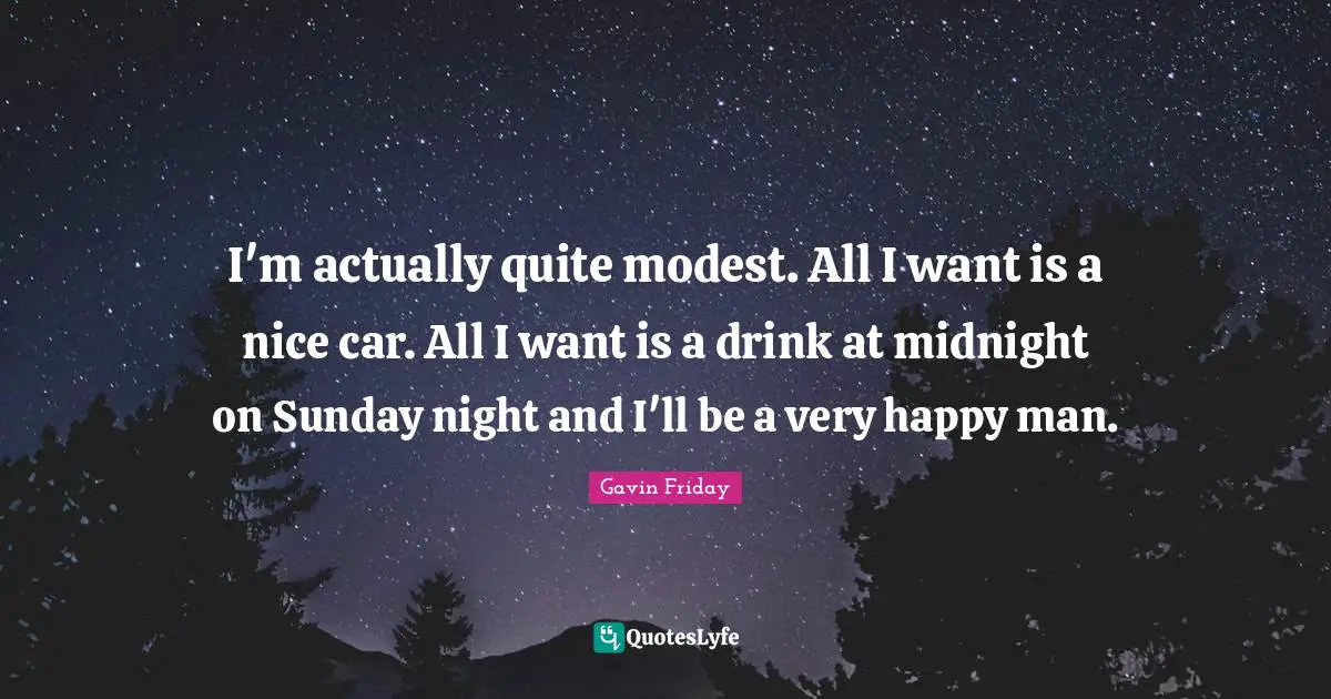 I'm actually quite modest. All I want is a nice car. All I want is a drink at midnight on Sunday night and I'll be a very happy man.