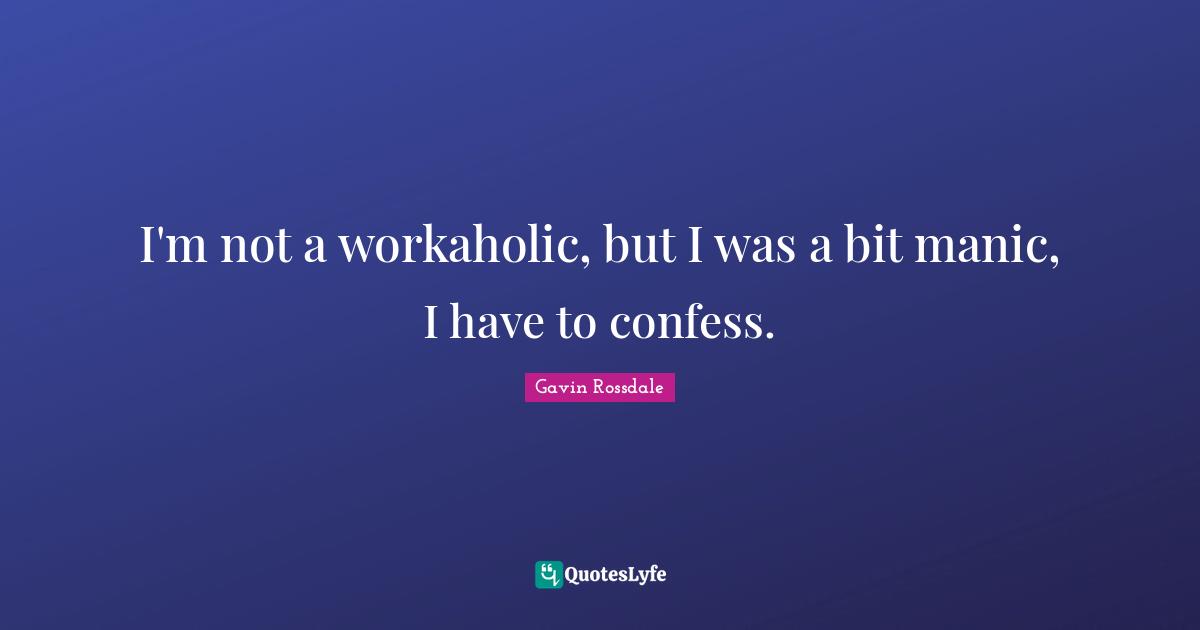 I'm not a workaholic, but I was a bit manic, I have to confess.