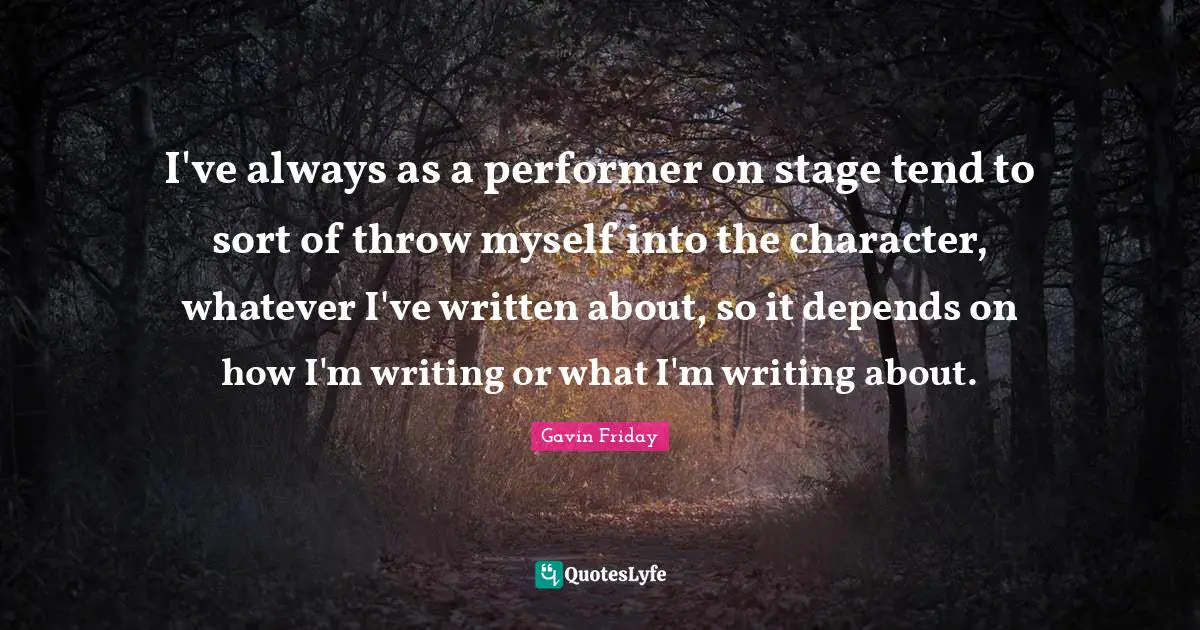 I've always as a performer on stage tend to sort of throw myself into the character, whatever I've written about, so it depends on how I'm writing or what I'm writing about.