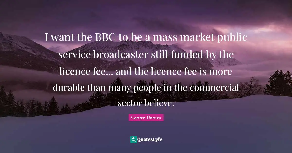 Gavyn Davies Quotes: "I want the BBC to be a mass market public service broadcaster still funded by the licence fee... and the licence fee is more durable than many people in the commercial sector believe."