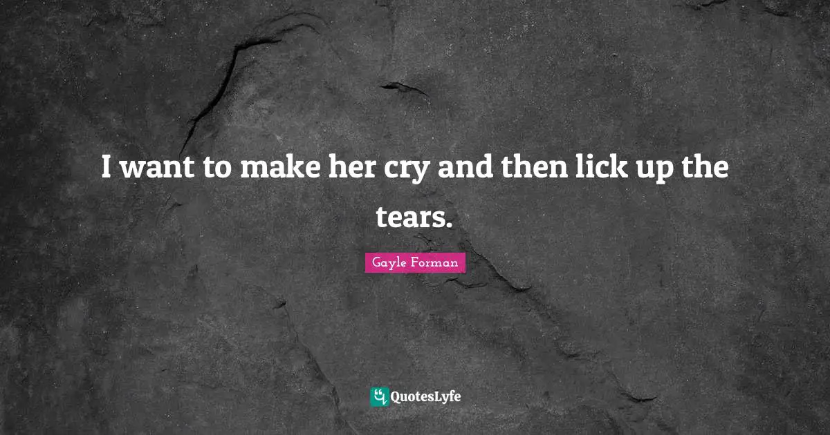 I want to make her cry and then lick up the tears.