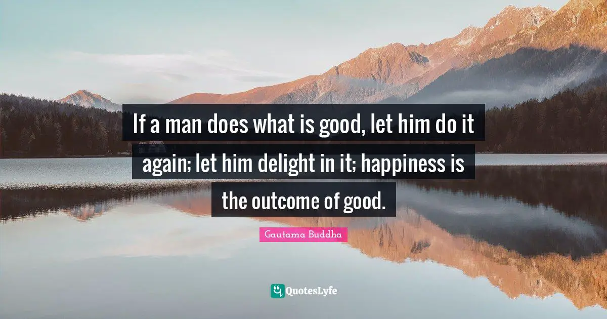 If a man does what is good, let him do it again; let him delight in it; happiness is the outcome of good.