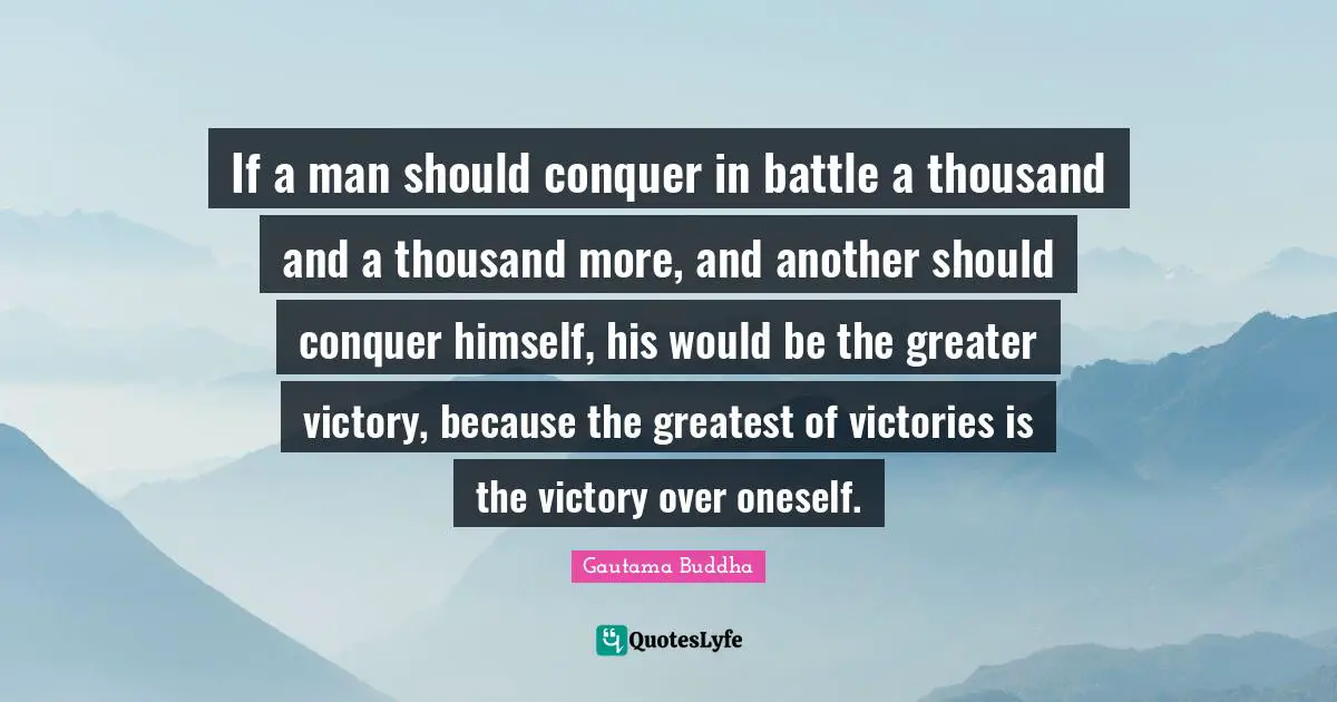 If a man should conquer in battle a thousand and a thousand more, and another should conquer himself, his would be the greater victory, because the greatest of victories is the victory over oneself.
