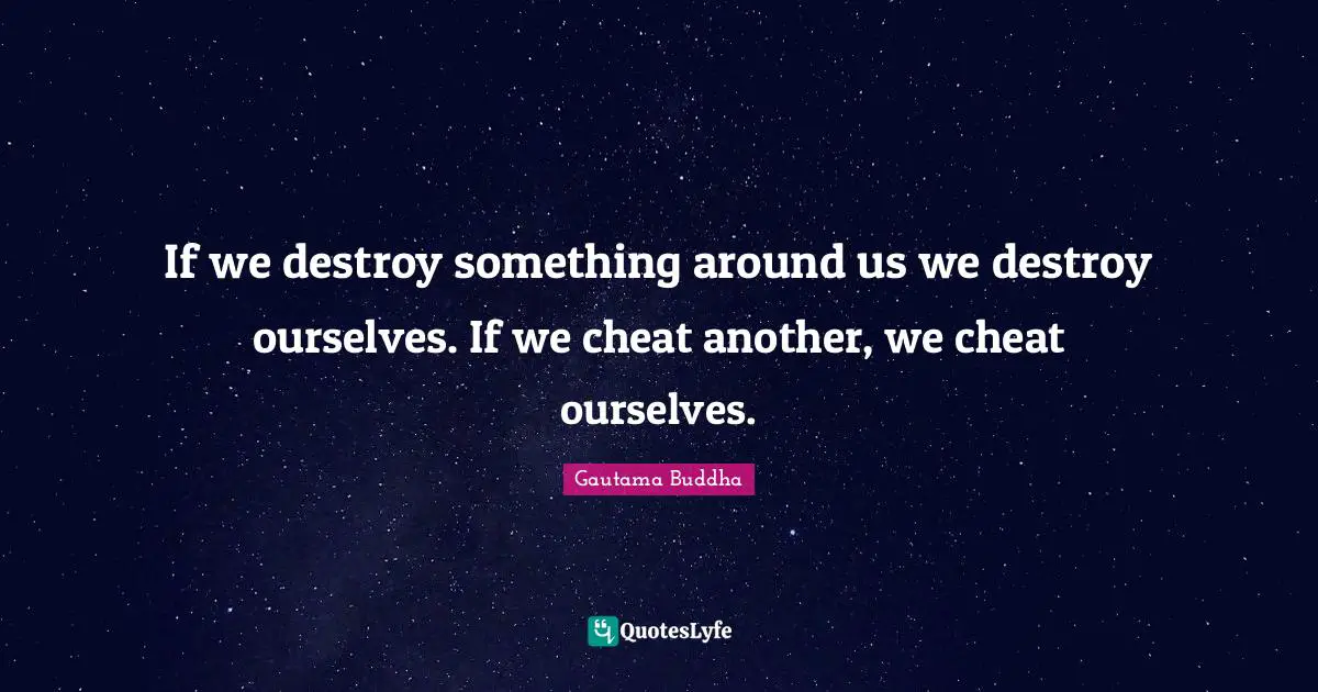 If we destroy something around us we destroy ourselves. If we cheat another, we cheat ourselves.