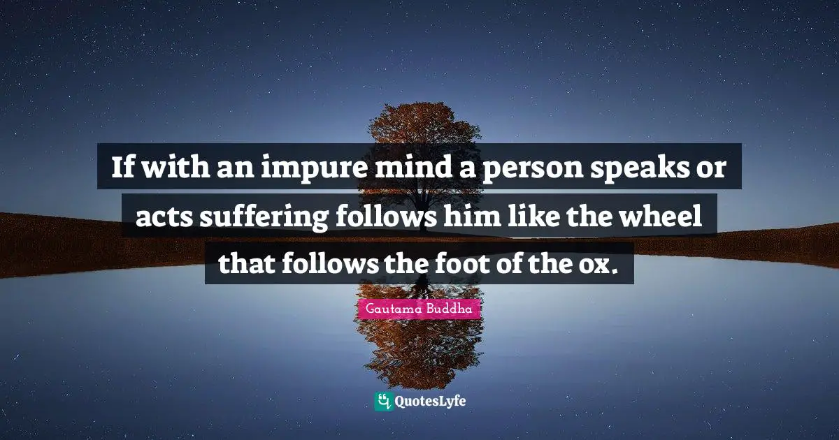 If with an impure mind a person speaks or acts suffering follows him like the wheel that follows the foot of the ox.